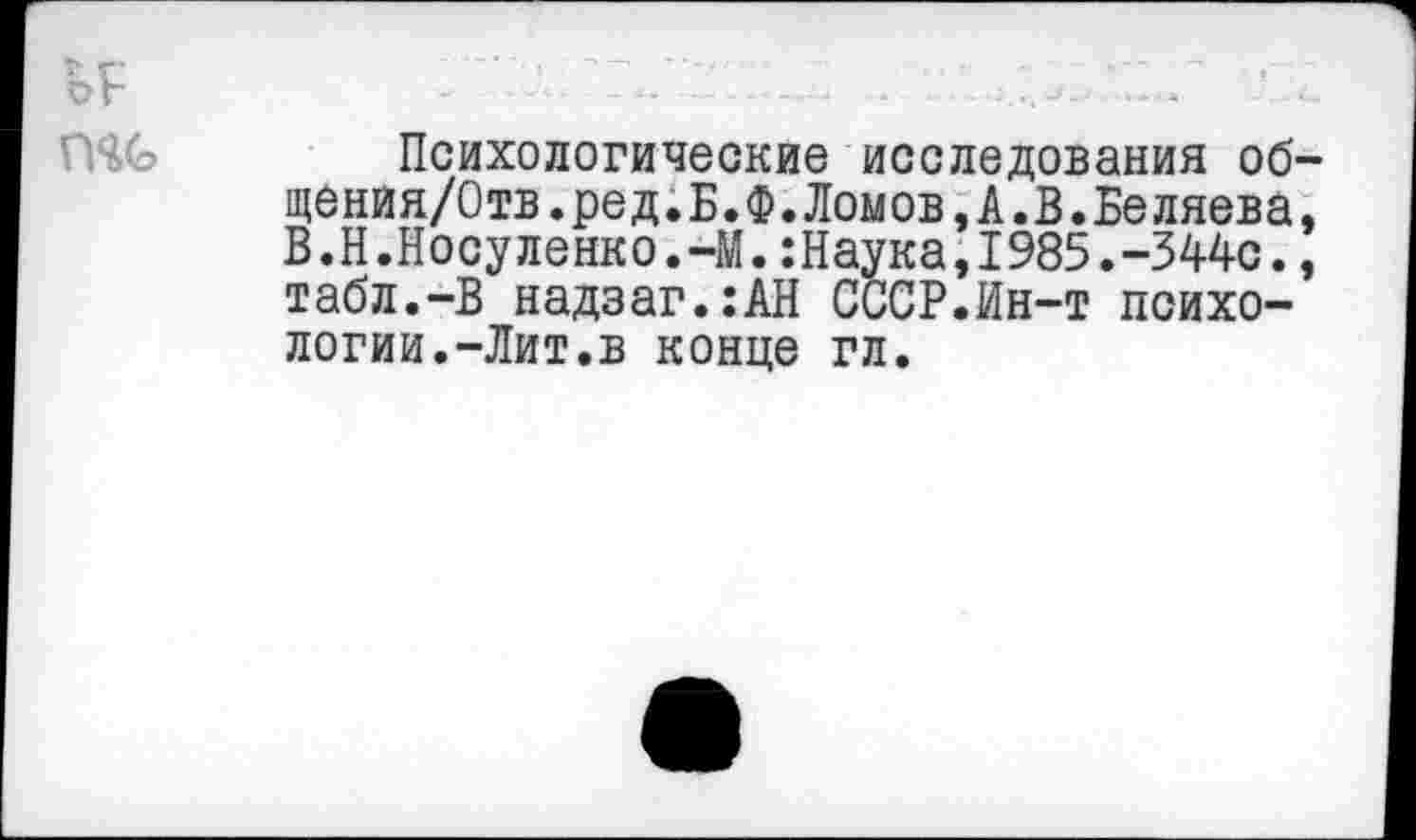 ﻿Психологические исследования об щения/Отв.ред.Б.Ф.Ломов,А.В.Беляева В.Н.Носуленко.-М.:Наука,1985.-344с. табл.-В надзаг.:АН СССР.Ин-т психологии.-Лит.в конце гл.